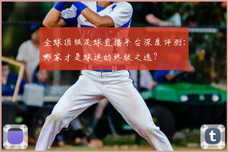 全球顶级足球直播平台深度评测：哪家才是球迷的终极之选？