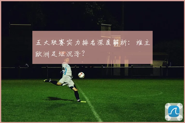 五大联赛实力排名深度解析:谁主欧洲足坛沉浮?