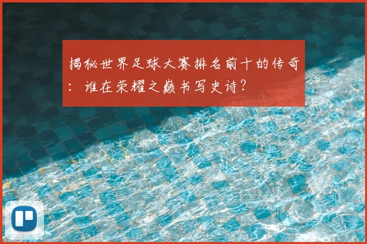 揭秘世界足球大赛排名前十的传奇:谁在荣耀之巅书写史诗?