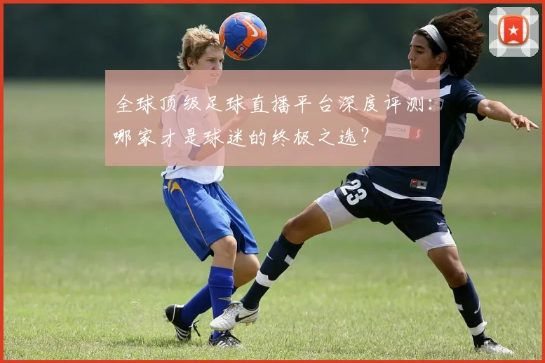 全球顶级足球直播平台深度评测：哪家才是球迷的终极之选？