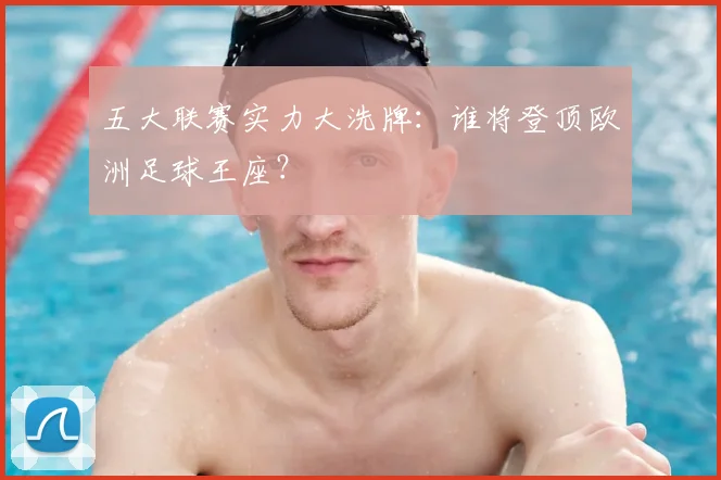 五大联赛实力大洗牌:谁将登顶欧洲足球王座?